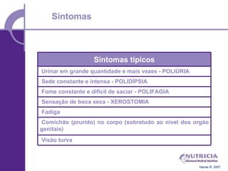 Sintomas



                  Sintomas típicos
Urinar em grande quantidade e mais vezes - POLIÚRIA
Sede constante e intensa - POLIDÍPSIA
Fome constante e difícil de saciar - POLIFAGIA
Sensação de boca seca - XEROSTOMIA
Fadiga
Comichão (prurido) no corpo (sobretudo ao nível dos orgão
genitais)
Visão turva



                                                      Hanas R. 2007
 