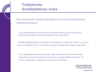 Tratamento
     Antidiabéticos orais

São comprimidos usados para ajudar no controlo da glicemia em
diabéticos do tipo 2.


  Os antidiabéticos orais actuam de várias formas para melhorar a
 eficácia da acção da insulina existente no organismo.


  Estes medicamentos só podem ser eficazes no diabetes Tipo 2, uma vez
 que no diabetes Tipo 1 a insulina própria do organismo não é produzida.



   Os antidiabéticos orais não são uma insulina por via oral mas sim
  produtos químico-farmacêuticos que têm a propriedade de baixar os
  níveis de glicemia, através de mecanismo diversos.



                                                                        Hanas R. 2007
 