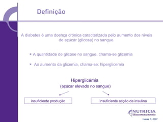 Definição


A diabetes é uma doença crónica caracterizada pelo aumento dos níveis
                   de açúcar (glicose) no sangue.


     A quantidade de glicose no sangue, chama-se glicemia

     Ao aumento da glicemia, chama-se: hiperglicemia


                             Hiperglicémia
                      (açúcar elevado no sangue)


     insuficiente produção                   insuficiente acção da insulina



                                                                        Hanas R. 2007
 