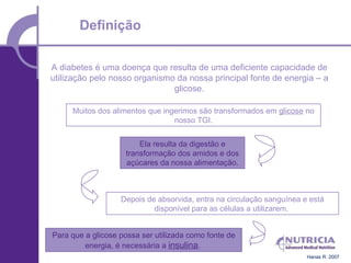 Definição

A diabetes é uma doença que resulta de uma deficiente capacidade de
utilização pelo nosso organismo da nossa principal fonte de energia – a
                               glicose.

     Muitos dos alimentos que ingerimos são transformados em glicose no
                                 nosso TGI.


                        Ela resulta da digestão e
                    transformação dos amidos e dos
                    açúcares da nossa alimentação.



                   Depois de absorvida, entra na circulação sanguínea e está
                            disponível para as células a utilizarem.


Para que a glicose possa ser utilizada como fonte de
         energia, é necessária a insulina.
                                                                       Hanas R. 2007
 