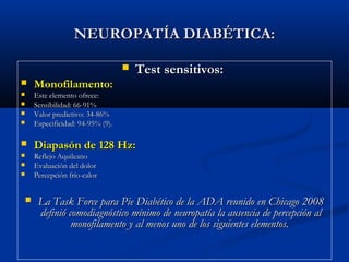 NEUROPATÍA DIABÉTICA:NEUROPATÍA DIABÉTICA:
 Test sensitivos:Test sensitivos:
 Monofilamento:Monofilamento:
 Este elemento ofrece:Este elemento ofrece:
 Sensibilidad: 66-91%Sensibilidad: 66-91%
 Valor predictivo: 34-86%Valor predictivo: 34-86%
 Especificidad: 94-95% (9).Especificidad: 94-95% (9).
 Diapasón de 128 Hz:Diapasón de 128 Hz:
 Reflejo AquileanoReflejo Aquileano
 Evaluación del dolorEvaluación del dolor
 Percepción frío-calorPercepción frío-calor
 La Task Force para Pie Diabético de la ADA reunido en Chicago 2008La Task Force para Pie Diabético de la ADA reunido en Chicago 2008
definió comodiagnóstico mínimo de neuropatía la ausencia de percepción aldefinió comodiagnóstico mínimo de neuropatía la ausencia de percepción al
monofilamento y al menos uno de los siguientes elementos.monofilamento y al menos uno de los siguientes elementos.
 