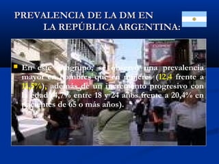 PREVALENCIA DE LA DM ENPREVALENCIA DE LA DM EN
LA REPÚBLICA ARGENTINA:LA REPÚBLICA ARGENTINA:
 En este subgrupo, se observó una prevalencia
mayor en hombres que en mujeres (12,4 frente a
11,5%), además de un incremento progresivo con
la edad (4,7% entre 18 y 24 años frente a 20,4% en
pacientes de 65 o más años).
 