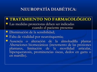 NEUROPATÍA DIABÉTICA:NEUROPATÍA DIABÉTICA:
 TRATAMIENTO NO FARMACOLÓGICOTRATAMIENTO NO FARMACOLÓGICO
 Las medidas protectoras deben ser indicadasLas medidas protectoras deben ser indicadas
cuando el paciente presenta:cuando el paciente presenta:
 Disminución de la sensibilidad;Disminución de la sensibilidad;
 Falta de vitalidad por neuroisquemia;Falta de vitalidad por neuroisquemia;
 Ausencia o alteración de la almohadilla plantarAusencia o alteración de la almohadilla plantar
Alteraciones biomecánicas (incremento de las presionesAlteraciones biomecánicas (incremento de las presiones
plantares, limitación de la movilidad articular,plantares, limitación de la movilidad articular,
hiperqueratosis, prominencias óseas, dedos en garra ohiperqueratosis, prominencias óseas, dedos en garra o
en martillo).en martillo).
 