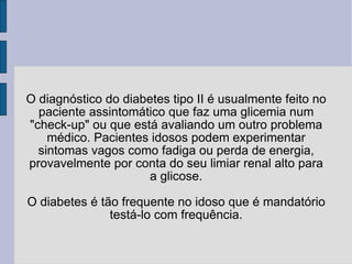 O diagnóstico do diabetes tipo II é usualmente feito no paciente assintomático que faz uma glicemia num "check-up" ou que está avaliando um outro problema médico. Pacientes idosos podem experimentar sintomas vagos como fadiga ou perda de energia, provavelmente por conta do seu limiar renal alto para a glicose. O diabetes é tão frequente no idoso que é mandatório testá-lo com frequência. 