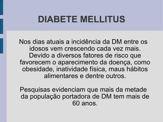DIABETE MELLITUS Nos dias atuais a incidência da DM entre os idosos vem crescendo cada vez mais. Devido a diversos fatores de risco que favorecem o aparecimento da doença, como obesidade, inatividade física, maus hábitos alimentares e dentre outros. Pesquisas evidenciam que mais da metade da população portadora de DM tem mais de 60 anos. 