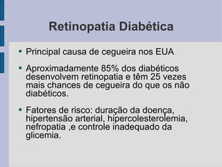 Retinopatia Diabética Principal causa de cegueira nos EUA Aproximadamente 85% dos diabéticos desenvolvem retinopatia e têm 25 vezes mais chances de cegueira do que os não diabéticos. Fatores de risco: duração da doença, hipertensão arterial, hipercolesterolemia, nefropatia ,e controle inadequado da glicemia. 