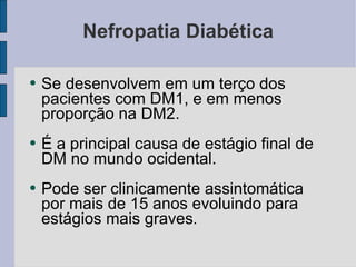 Nefropatia Diabética Se desenvolvem em um terço dos pacientes com DM1, e em menos proporção na DM2. É a principal causa de estágio final de DM no mundo ocidental. Pode ser clinicamente assintomática por mais de 15 anos evoluindo para estágios mais graves . 
