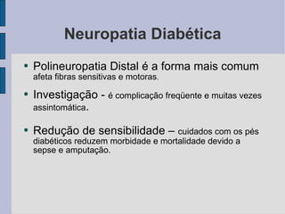 Neuropatia Diabética Polineuropatia Distal é a forma mais comum  afeta fibras sensitivas e motoras . Investigação -  é complicação freqüente e muitas vezes assintomática . Redução de sensibilidade –  cuidados com os pés diabéticos reduzem morbidade e mortalidade devido a sepse e amputação. 