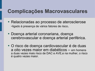 Complicações Macrovasculares Relacionadas ao processo de aterosclerose - ligado à presença de vários fatores de risco . Doença arterial coronariana, doença cerebrovascular e doença arterial periférica. O risco de doença cardiovascular é de duas a oito vezes maior em diabéticos –  em homens a duas vezes mais risco de DAC e AVE,e na mulher, o risco é quatro vezes maior. 