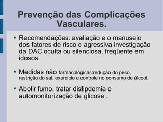 Prevenção das Complicações Vasculares. Recomendações: avaliação e o manuseio dos fatores de risco e agressiva investigação da DAC oculta ou silenciosa, freqüente em idosos. Medidas não  farmacológicas:redução do peso, restrição do sal, exercício e controle no consumo de álcool. Abolir fumo, tratar dislipdemia e automonitorização de glicose . 