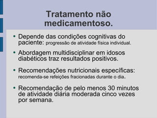 Tratamento não medicamentoso. Depende das condições cognitivas do paciente:  progressão de atividade física individual. Abordagem multidisciplinar em idosos diabéticos traz resultados positivos. Recomendações nutricionais específicas:  recomenda-se refeições fracionadas durante o dia . Recomendação de pelo menos 30 minutos de atividade diária moderada cinco vezes por semana. 