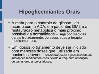 Hipoglicemiantes Orais A meta para o controle da glicose , de acordo com a ADA, em pacientes DM2 é a restauração metabólica o mais próximo possível da normalidade –  seja por medidas gerais isoladamente, ou associadas à terapia medicamentosa. Em idosos ,o tratamento deve ser iniciado com menores doses que  utilizada em pacientes jovens -  considerando-se a possibilidade de interações medicamentosas devido à freqüente utilização de várias drogas pelos idosos . 