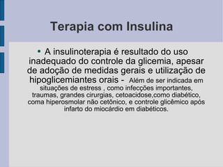 Terapia com Insulina A insulinoterapia é resultado do uso inadequado do controle da glicemia, apesar de adoção de medidas gerais e utilização de hipoglicemiantes orais -  Além de ser indicada em situações de estress , como infecções importantes, traumas, grandes cirurgias, cetoacidose,como diabético, coma hiperosmolar não cetônico, e controle glicêmico após infarto do miocárdio em diabéticos. 