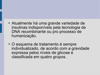 Atualmente há uma grande variedade de insulinas indisponíveis pela tecnologia de DNA recombinante ou pro processo de humanização. O esquema de tratamento é sempre individualizado, de acordo com a gravidade expressa pelos níveis de glicose e classificada em quatro grupos. 