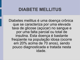DIABETE MELLITUS Diabetes meilitus é uma doença crônica que se caracteriza por uma elevada taxa de glicose (açúcar) no sangue e por uma falta parcial ou total de insulina. Esta doença é bastante freqüente na população idosa (ocorre em 20% acima de 70 anos), sendo pouco diagnosticada e tratada nesta idade.  