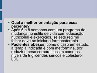 Qual a melhor orientação para essa paciente? Após 6 a 8 semanas com um programa de mudança no estilo de vida com educação nutricional e exercícios, se este regime falhar deve-se iniciar a farmacoterapia. Pacientes obesos , como o caso em estudo, a terapia indicada é com metformina, por reduzir o peso corporal, assim como os níveis de triglicérides séricos e colesterol LDL 