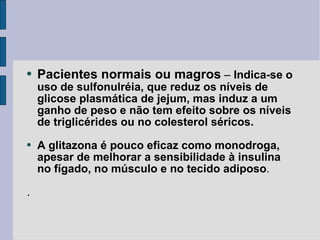 Pacientes normais ou magros  –  Indica-se o uso de sulfonulréia, que reduz os níveis de glicose plasmática de jejum, mas induz a um ganho de peso e não tem efeito sobre os níveis de triglicérides ou no colesterol séricos. A glitazona é pouco eficaz como monodroga, apesar de melhorar a sensibilidade à insulina no fígado, no   músculo e no tecido adiposo . . 
