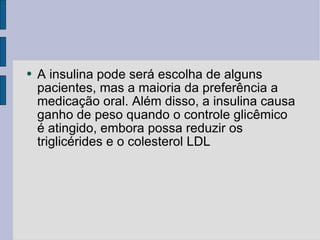 A insulina pode será escolha de alguns pacientes, mas a maioria da preferência a medicação oral. Além disso, a insulina causa ganho de peso quando o controle glicêmico é atingido, embora possa reduzir os triglicérides e o colesterol LDL 