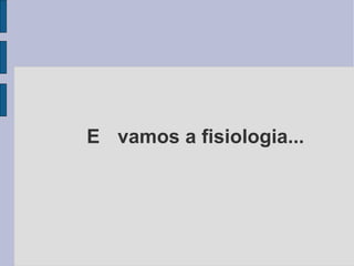 E  vamos a fisiologia... 