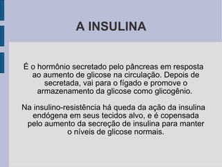 A INSULINA É o hormônio secretado pelo pâncreas em resposta ao aumento de glicose na circulação. Depois de secretada, vai para o fígado e promove o armazenamento da glicose como glicogênio.  Na insulino-resistência há queda da ação da insulina endógena em seus tecidos alvo, e é copensada pelo aumento da secreção de insulina para manter o níveis de glicose normais. 