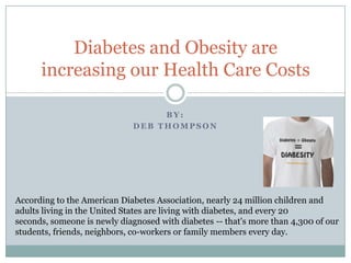 By: Deb Thompson Diabetes and Obesity are increasing our Health Care Costs According to the American Diabetes Association, nearly 24 million children and adults living in the United States are living with diabetes, and every 20 seconds, someone is newly diagnosed with diabetes -- that's more than 4,300 of our students, friends, neighbors, co-workers or family members every day.  