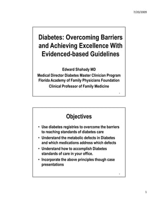 7/20/2009




Diabetes: Overcoming Barriers
and Achieving Excellence With
 Evidenced-based Guidelines

                Edward Shahady MD
Medical Director Diabetes Master Clinician Program
Florida Academy of Family Physicians Foundation
       Clinical Professor of Family Medicine
                                                 1




                 Objectives
• Use diabetes registries to overcome the barriers
  to
  t reaching standards of diabetes care
         hi    t d d f di b t
• Understand the metabolic defects in Diabetes
  and which medications address which defects
• Understand how to accomplish Diabetes
  standards of care in your office
                            office.
• Incorporate the above principles though case
  presentations

                                                 2




                                                            1
 