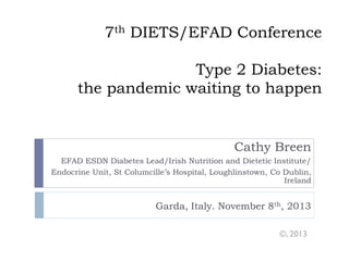 7th DIETS/EFAD Conference
Type 2 Diabetes:
the pandemic waiting to happen

Cathy Breen
EFAD ESDN Diabetes Lead/Irish Nutrition and Dietetic Institute/
Endocrine Unit, St Columcille’s Hospital, Loughlinstown, Co Dublin,
Ireland

Garda, Italy. November 8th, 2013
©, 2013

 