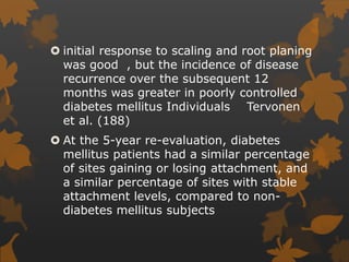  initial response to scaling and root planing
was good , but the incidence of disease
recurrence over the subsequent 12
months was greater in poorly controlled
diabetes mellitus Individuals Tervonen
et al. (188)
 At the 5-year re-evaluation, diabetes
mellitus patients had a similar percentage
of sites gaining or losing attachment, and
a similar percentage of sites with stable
attachment levels, compared to non-
diabetes mellitus subjects
 