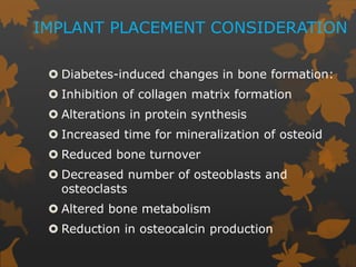 IMPLANT PLACEMENT CONSIDERATION
 Diabetes-induced changes in bone formation:
 Inhibition of collagen matrix formation
 Alterations in protein synthesis
 Increased time for mineralization of osteoid
 Reduced bone turnover
 Decreased number of osteoblasts and
osteoclasts
 Altered bone metabolism
 Reduction in osteocalcin production
 