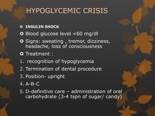HYPOGLYCEMIC CRISIS
 INSULIN SHOCK
 Blood glucose level <60 mg/dl
 Signs: sweating , tremor, dizziness,
headache, loss of consciousness
 Treatment :
1. recognition of hypoglycemia
2. Termination of dental procedure
3. Position- upright
4. A-B-C
5. D-definitive care – administration of oral
carbohydrate (3-4 tspn of sugar/ candy)
 