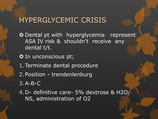 HYPERGLYCEMIC CRISIS
 Dental pt with hyperglycemia represent
ASA IV risk & shouldn’t receive any
dental t/t.
 In unconscious pt;
1.Terminate dental procedure
2.Position - trendenlenburg
3.A-B-C
4.D- definitive care- 5% dextrose & H2O/
NS, administration of O2
 