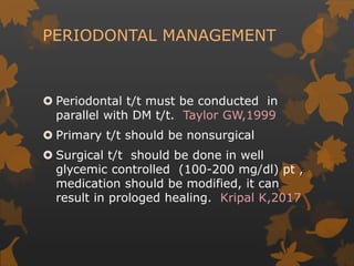 PERIODONTAL MANAGEMENT
 Periodontal t/t must be conducted in
parallel with DM t/t. Taylor GW,1999
 Primary t/t should be nonsurgical
 Surgical t/t should be done in well
glycemic controlled (100-200 mg/dl) pt ,
medication should be modified, it can
result in prologed healing. Kripal K,2017
 