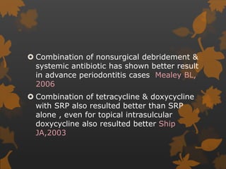  Combination of nonsurgical debridement &
systemic antibiotic has shown better result
in advance periodontitis cases Mealey BL,
2006
 Combination of tetracycline & doxycycline
with SRP also resulted better than SRP
alone , even for topical intrasulcular
doxycycline also resulted better Ship
JA,2003
 