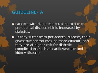 GUIDELINE- A
 Patients with diabetes should be told that
periodontal disease risk is increased by
diabetes.
 If they suffer from periodontal disease, their
glycaemic control may be more difficult, and
they are at higher risk for diabetic
complications such as cardiovascular and
kidney disease.
 