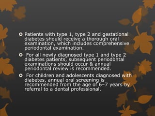 Patients with type 1, type 2 and gestational
diabetes should receive a thorough oral
examination, which includes comprehensive
periodontal examination.
 For all newly diagnosed type 1 and type 2
diabetes patients, subsequent periodontal
examinations should occur & annual
periodontal review is recommended.
 For children and adolescents diagnosed with
diabetes, annual oral screening is
recommended from the age of 6–7 years by
referral to a dental professional.
 