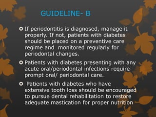GUIDELINE- B
 If periodontitis is diagnosed, manage it
properly. If not, patients with diabetes
should be placed on a preventive care
regime and monitored regularly for
periodontal changes.
 Patients with diabetes presenting with any
acute oral/periodontal infections require
prompt oral/ periodontal care.
 Patients with diabetes who have
extensive tooth loss should be encouraged
to pursue dental rehabilitation to restore
adequate mastication for proper nutrition
 