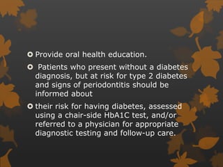  Provide oral health education.
 Patients who present without a diabetes
diagnosis, but at risk for type 2 diabetes
and signs of periodontitis should be
informed about
 their risk for having diabetes, assessed
using a chair-side HbA1C test, and/or
referred to a physician for appropriate
diagnostic testing and follow-up care.
 