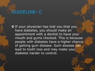 GUIDELINE- C
 If your physician has told you that you
have diabetes, you should make an
appointment with a dentist to have your
mouth and gums checked. This is because
people with diabetes have a higher chance
of getting gum disease. Gum disease can
lead to tooth loss and may make your
diabetes harder to control.
 