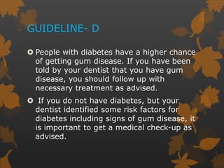 GUIDELINE- D
 People with diabetes have a higher chance
of getting gum disease. If you have been
told by your dentist that you have gum
disease, you should follow up with
necessary treatment as advised.
 If you do not have diabetes, but your
dentist identified some risk factors for
diabetes including signs of gum disease, it
is important to get a medical check-up as
advised.
 