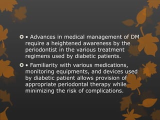  • Advances in medical management of DM
require a heightened awareness by the
periodontist in the various treatment
regimens used by diabetic patients.
 • Familiarity with various medications,
monitoring equipments, and devices used
by diabetic patient allows provision of
appropriate periodontal therapy while
minimizing the risk of complications.
 