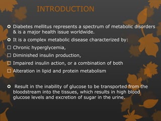 INTRODUCTION
 Diabetes mellitus represents a spectrum of metabolic disorders
& is a major health issue worldwide.
 It is a complex metabolic disease characterized by:
Chronic hyperglycemia,
Diminished insulin production,
Impaired insulin action, or a combination of both
Alteration in lipid and protein metabolism
 Result in the inability of glucose to be transported from the
bloodstream into the tissues, which results in high blood
glucose levels and excretion of sugar in the urine.
 
