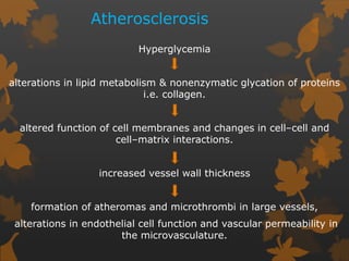 Atherosclerosis
Hyperglycemia
alterations in lipid metabolism & nonenzymatic glycation of proteins
i.e. collagen.
altered function of cell membranes and changes in cell–cell and
cell–matrix interactions.
increased vessel wall thickness
formation of atheromas and microthrombi in large vessels,
alterations in endothelial cell function and vascular permeability in
the microvasculature.
 