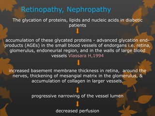 Retinopathy, Nephropathy
The glycation of proteins, lipids and nucleic acids in diabetic
patients
accumulation of these glycated proteins - advanced glycation end-
products (AGEs) in the small blood vessels of endorgans i.e. retina,
glomerulus, endoneurial region, and in the walls of large blood
vessels Vlassara H,1994
increased basement membrane thickness in retina, around the
nerves, thickening of mesangial matrix in the glomerulus, &
accumulation of collagen in larger vessels.
progressive narrowing of the vessel lumen
decreased perfusion
 