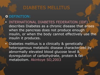 DIABETES MELLITUS
 DEFINITION:
 INTERNATIONAL DIABETES FEDERATION (IDF)
describes Diabetes as a chronic disease that arises
when the pancreas does not produce enough
insulin, or when the body cannot effectively use the
insulin it produces.
 Diabetes mellitus is a clinically & genetically
heterogenous metabolic disease characterized by
abnormally elevated blood glucose level &
dysregulation of carbohydrate, protein & fat
metabolism. Akintoye SO,2003
 