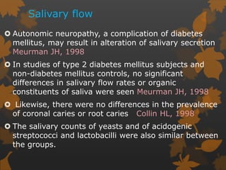 Salivary flow
 Autonomic neuropathy, a complication of diabetes
mellitus, may result in alteration of salivary secretion
Meurman JH, 1998
 In studies of type 2 diabetes mellitus subjects and
non-diabetes mellitus controls, no significant
differences in salivary flow rates or organic
constituents of saliva were seen Meurman JH, 1998
 Likewise, there were no differences in the prevalence
of coronal caries or root caries Collin HL, 1998
 The salivary counts of yeasts and of acidogenic
streptococci and lactobacilli were also similar between
the groups.
 