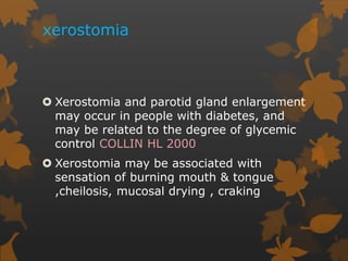 xerostomia
 Xerostomia and parotid gland enlargement
may occur in people with diabetes, and
may be related to the degree of glycemic
control COLLIN HL 2000
 Xerostomia may be associated with
sensation of burning mouth & tongue
,cheilosis, mucosal drying , craking
 