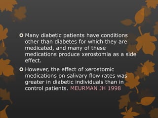  Many diabetic patients have conditions
other than diabetes for which they are
medicated, and many of these
medications produce xerostomia as a side
effect.
 However, the effect of xerostomic
medications on salivary flow rates was
greater in diabetic individuals than in
control patients. MEURMAN JH 1998
 