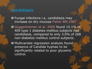 candidiasis
 Fungal infections i.e. candidiasis may
increase on dry mucosa Fisher BM,1987
 Guggenheimer et al. 2000 found 15.1% of
405 type 1 diabetes mellitus subjects had
candidiasis, compared to only 3.0% of 268
non-diabetes mellitus control subjects.
 Multivariate regression analysis found
presence of Candida hyphae to be
significantly related to poor glycemic
control.
 
