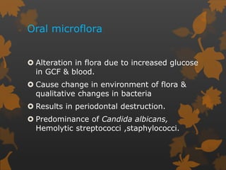 Oral microflora
 Alteration in flora due to increased glucose
in GCF & blood.
 Cause change in environment of flora &
qualitative changes in bacteria
 Results in periodontal destruction.
 Predominance of Candida albicans,
Hemolytic streptococci ,staphylococci.
 