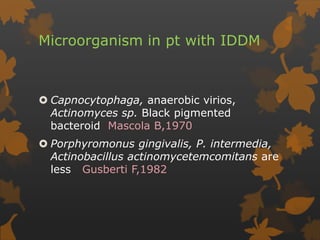 Microorganism in pt with IDDM
 Capnocytophaga, anaerobic virios,
Actinomyces sp. Black pigmented
bacteroid Mascola B,1970
 Porphyromonus gingivalis, P. intermedia,
Actinobacillus actinomycetemcomitans are
less Gusberti F,1982
 